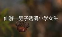 仙游一男子誘騙小學(xué)女生 企圖猥褻被刑拘