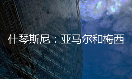 什琴斯尼：亞馬爾和梅西完全不同，不認為前者單賽季能進50球