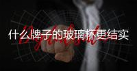 什么牌子的玻璃杯更結實  哪種牌子玻璃杯好,行業資訊