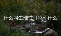 什么叫生理性耳鳴（什么是生理性耳鳴呢）