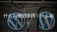 什么叫統招學歷（什么叫統招）