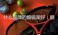 什么品牌的眼鏡架好（眼鏡架什么牌子好）