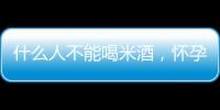 什么人不能喝米酒，懷孕前期不能喝（痛風(fēng)患者禁喝）