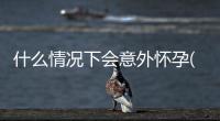 什么情況下會意外懷孕(過早性行為可能會導致哪些危害)