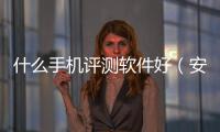 什么手機評測軟件好（安卓手機測評軟件哪個好）