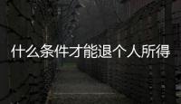 什么條件才能退個人所得稅（滿足什么條件能退個人所得稅）