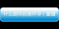 什么期間容易懷孕（掌握女性最佳受孕時間）
