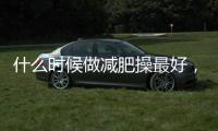 什么時候做減肥操最好，想知道的朋友進來看看