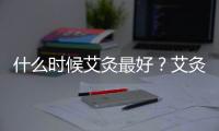 什么時候艾灸最好？艾灸有什么功效和作用？