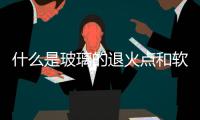 什么是玻璃的退火點(diǎn)和軟化點(diǎn)  玻璃產(chǎn)品為什么要退火,行業(yè)資訊