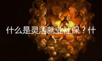 什么是靈活就業(yè)社保？什么人才可以買？有什么特點？
