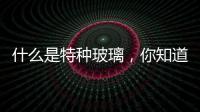 什么是特種玻璃，你知道嗎？,行業(yè)資訊