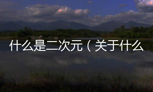 什么是二次元（關于什么是二次元的基本情況說明介紹）