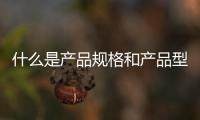 什么是產品規格和產品型號（產品規格是什么）