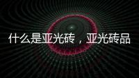 什么是亞光磚，亞光磚品牌介紹