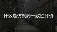 什么是仿制藥一致性評價？國家藥監局解讀