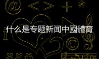 什么是專題新聞中國體育直播新聞專題類節目