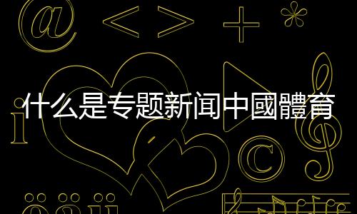 什么是專題新聞中國體育直播新聞專題類節(jié)目