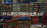 什么是投資銀行業務（什么是投資銀行）