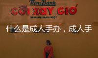 什么是成人手辦，成人手辦十大品牌排行榜