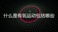 什么是有氧運動包括哪些內容（什么是有氧運動包括哪些）