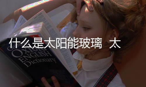 什么是太陽能玻璃  太陽能玻璃拿來做屋頂可以嗎,行業(yè)資訊