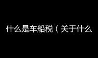 什么是車船稅（關于什么是車船稅的基本情況說明介紹）