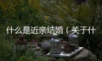 什么是近親結(jié)婚（關(guān)于什么是近親結(jié)婚的基本情況說明介紹）