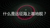 什么是遠征海上基地艦？它的綜合性能如何？請看相關解讀