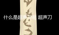 什么是超聲刀呢 超聲刀有什么作用呢