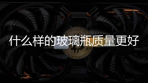 什么樣的玻璃瓶質量更好  玻璃瓶的生產原料是什么,行業資訊
