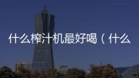 什么榨汁機最好喝（什么榨汁機最好）