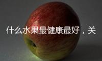 什么水果最健康最好，關(guān)于什么水果健康小知識分享詳細情況