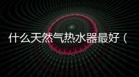 什么天然氣熱水器最好（什么天然氣熱水器好）