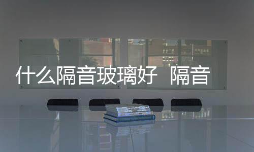 什么隔音玻璃好  隔音效果更好的玻璃是哪種,行業資訊