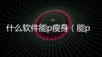 什么軟件能p瘦身（能p瘦身的軟件）
