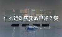 什么運(yùn)動(dòng)瘦腿效果好？瘦腿運(yùn)動(dòng)最快的方法有哪些？
