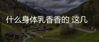 什么身體乳香香的 這幾款身體乳好聞到都想抱抱自己