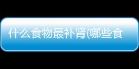 什么食物最補(bǔ)腎(哪些食物可以補(bǔ)腎)