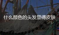 什么顏色的頭發顯得皮膚白發質好（什么顏色的頭發顯得皮膚白）