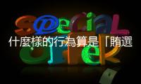 什麼樣的行為算是「賄選」？常見的賄選樣態有哪些？