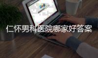 仁懷男科醫(yī)院哪家好答案在這，想省錢就來碧江區(qū)