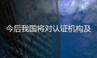 今后我國將對認證機構及其認證結果隨機抽查并向社會公布