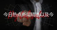 今日熱點新聞精選以及今日熱點的事件有哪些新聞的情況分析