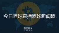 今日籃球直播籃球新聞籃球資訊殿堂