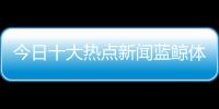 今日十大熱點新聞藍鯨體育直播！地震最新消息1分鐘