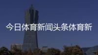 今日體育新聞?lì)^條體育新聞報(bào)道現(xiàn)狀2024年1月6日