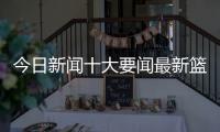 今日新聞十大要聞最新籃球新聞報道最新足球消息