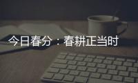 今日春分：春耕正當時 莫負好時光