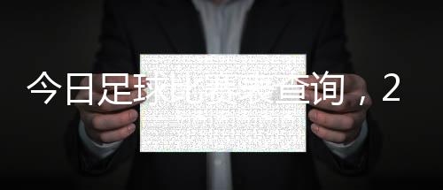 今日足球比賽表查詢，2023年獨家網(wǎng)站全面更新！